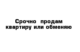 Cрочно  продам квартиру или обменяю